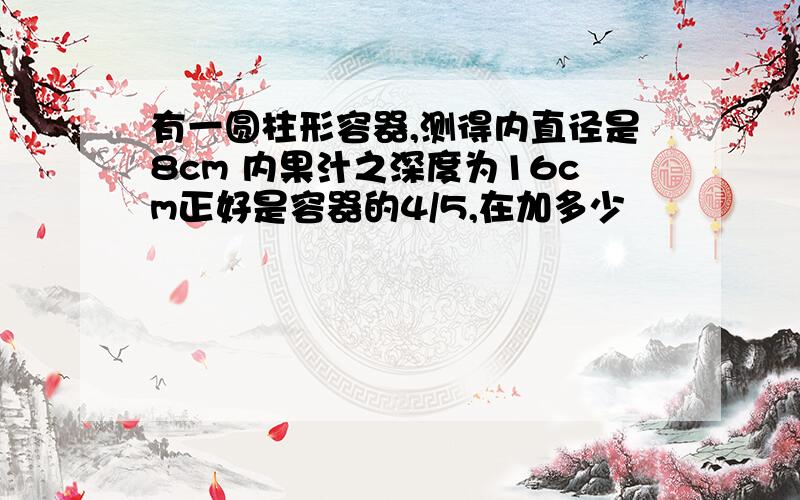 有一圆柱形容器,测得内直径是8cm 内果汁之深度为16cm正好是容器的4/5,在加多少