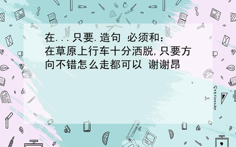 在...只要.造句 必须和：在草原上行车十分洒脱,只要方向不错怎么走都可以 谢谢昂