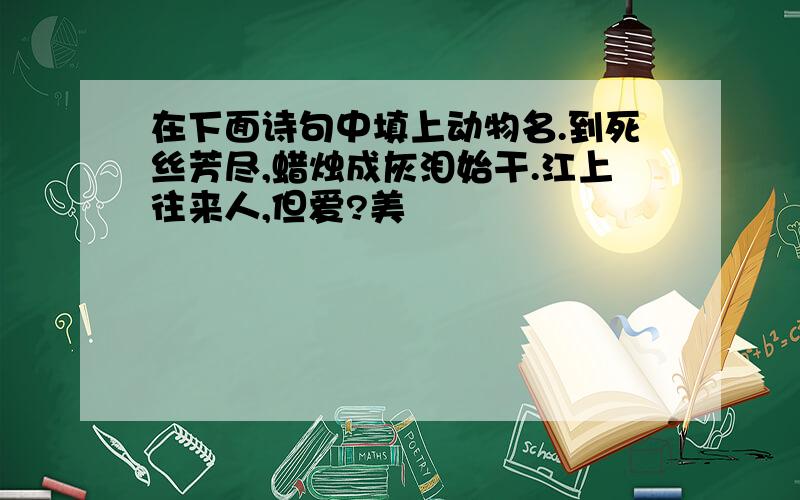 在下面诗句中填上动物名.到死丝芳尽,蜡烛成灰泪始干.江上往来人,但爱?美