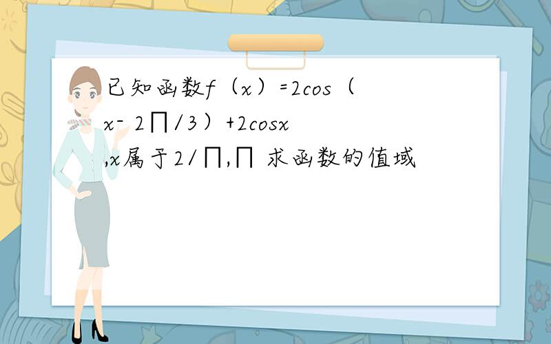 已知函数f（x）=2cos（x- 2∏/3）+2cosx,x属于2/∏,∏ 求函数的值域