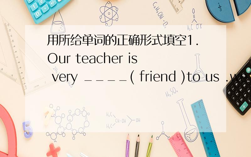 用所给单词的正确形式填空1.Our teacher is very ____( friend )to us .we like her.1.can you swim___the rivera.through b.across c.between d./2.before 2006,there were no buses______the two towns.a.between b.through c.in d.on3.is there a pay ph