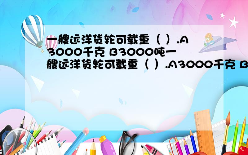 一艘远洋货轮可载重（ ）.A3000千克 B3000吨一艘远洋货轮可载重（ ）.A3000千克 B3000吨 c3000克