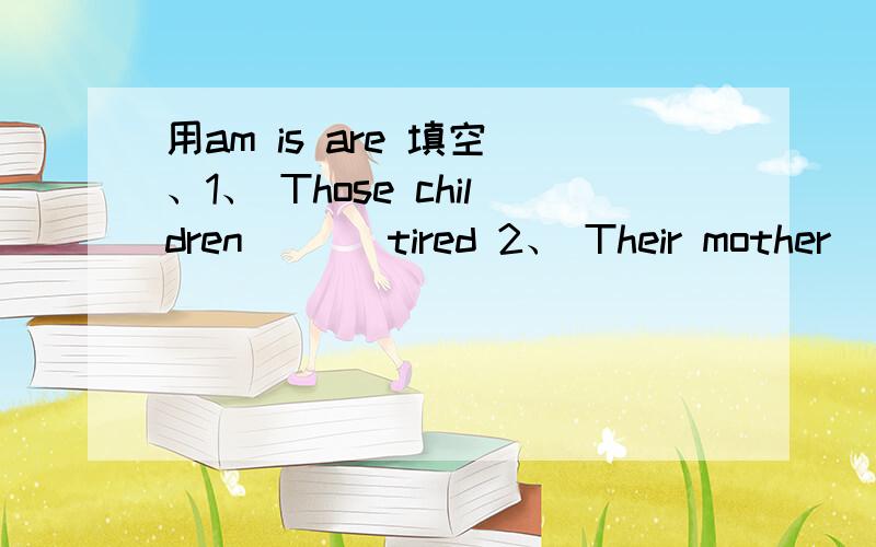 用am is are 填空 、1、 Those children [ ] tired 2、 Their mother [ ] tired,too3、 That ice cream man [ ] very busy 4、 His ice cream [ ] very nice 5、 What's the matter,children We [ ] thirsty 6、 What's the matter,Tim I [ ] tried 急用、