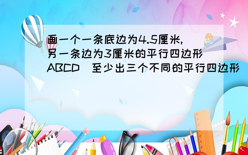 画一个一条底边为4.5厘米,另一条边为3厘米的平行四边形ABCD(至少出三个不同的平行四边形)