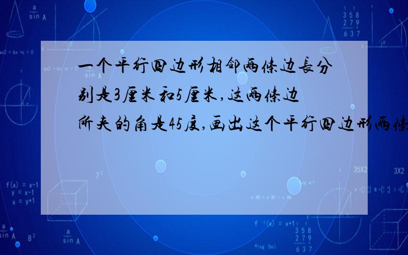 一个平行四边形相邻两条边长分别是3厘米和5厘米,这两条边所夹的角是45度,画出这个平行四边形两条边所夹的角是45度 平行四边形有四个角 是不是只要有两个角是45度就可以了