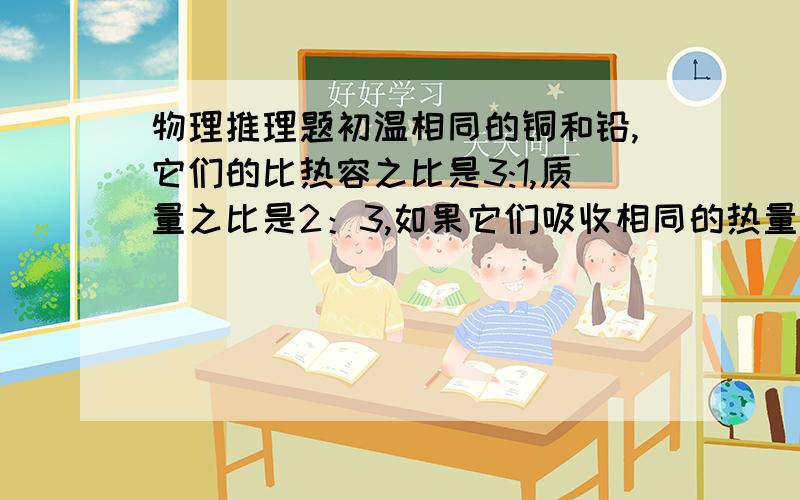 物理推理题初温相同的铜和铅,它们的比热容之比是3:1,质量之比是2：3,如果它们吸收相同的热量,铜升高的温度与铅升高的温度比是?要过程