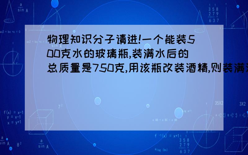 物理知识分子请进!一个能装500克水的玻璃瓶,装满水后的总质量是750克,用该瓶改装酒精,则装满酒精后的总质量是多少?（酒精的密度等于0.8*10的3次方千克每立方米）最好有具体步骤,