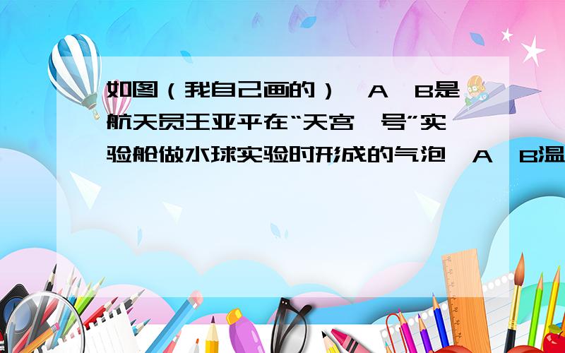 如图（我自己画的）,A,B是航天员王亚平在“天宫一号”实验舱做水球实验时形成的气泡,A,B温度相同且A的体积大,则 A.A内气体的内能比B的小 B.A内气体的分子平均动能比B的大C.气泡表面附近的