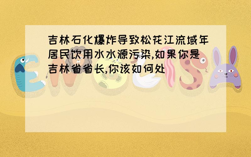 吉林石化爆炸导致松花江流域年居民饮用水水源污染,如果你是吉林省省长,你该如何处