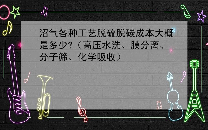 沼气各种工艺脱硫脱碳成本大概是多少?（高压水洗、膜分离、分子筛、化学吸收）