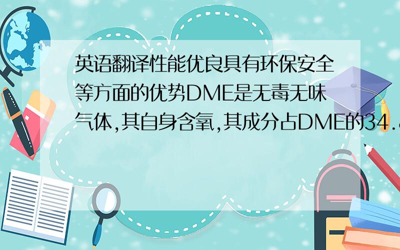 英语翻译性能优良具有环保安全等方面的优势DME是无毒无味气体,其自身含氧,其成分占DME的34.8%.组分单一,碳链短,具有优良的燃烧性能十六烷值高,动力性能好燃烧过程中无残液无黑烟作为车