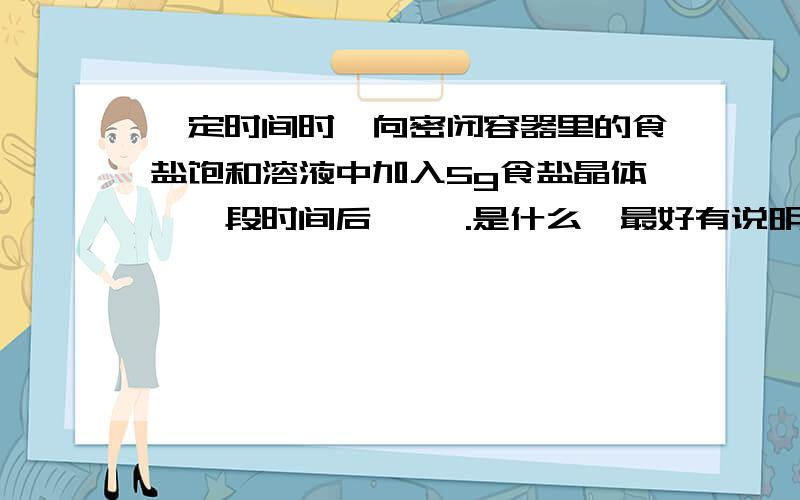 一定时间时,向密闭容器里的食盐饱和溶液中加入5g食盐晶体,一段时间后〔 〕.是什么,最好有说明.