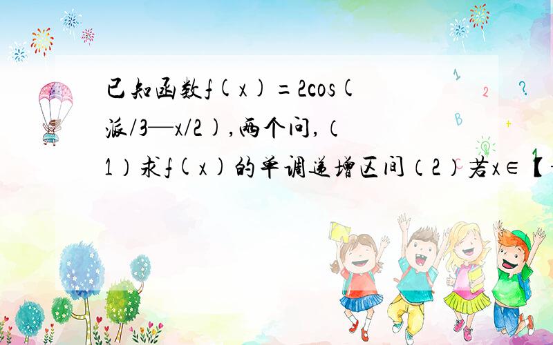 已知函数f(x)=2cos(派/3—x/2),两个问,（1）求f(x)的单调递增区间（2）若x∈【—派,派】,求f（x)的最大值和最小值