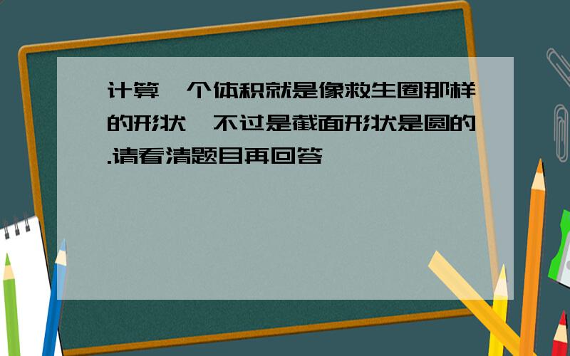 计算一个体积就是像救生圈那样的形状,不过是截面形状是圆的.请看清题目再回答