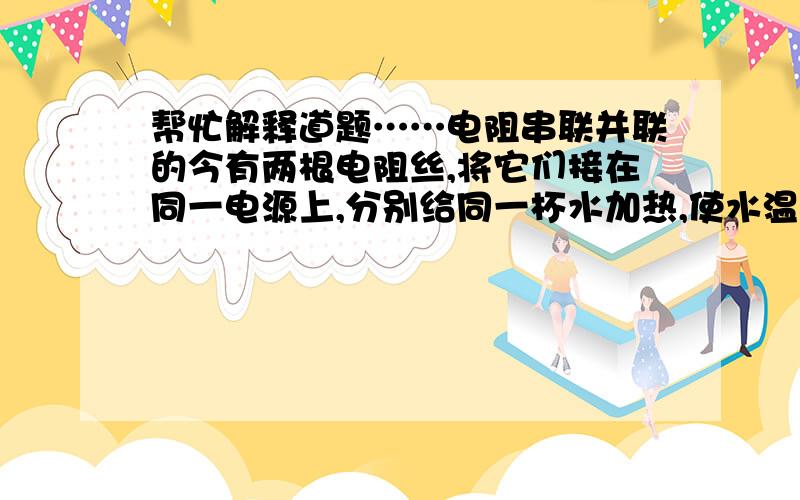 帮忙解释道题……电阻串联并联的今有两根电阻丝,将它们接在同一电源上,分别给同一杯水加热,使水温升高到相同的温度,则（ ）A.将两根电阻丝串联时,水温升高得快     B.将两根电阻丝并联