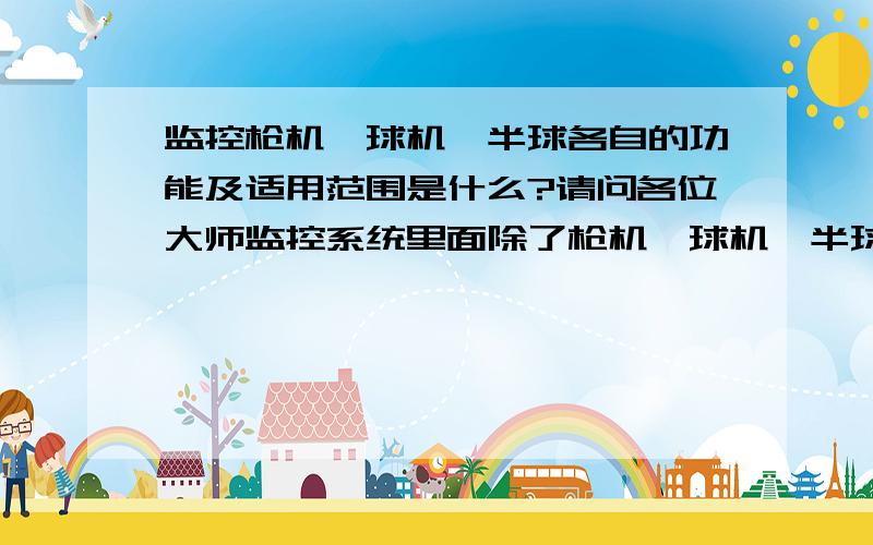 监控枪机、球机、半球各自的功能及适用范围是什么?请问各位大师监控系统里面除了枪机、球机、半球三种之外还有什么样式的呀?它们各自的功能及适用范围各是什么呀?