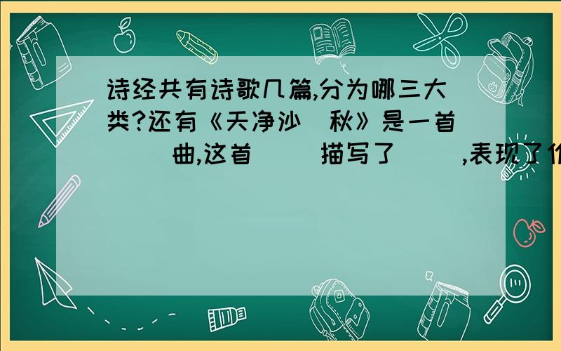 诗经共有诗歌几篇,分为哪三大类?还有《天净沙`秋》是一首（ ）曲,这首（ ）描写了（ ）,表现了作者（ ）的思想感情.《太阳的话》是（ ）代诗人（ ）所写