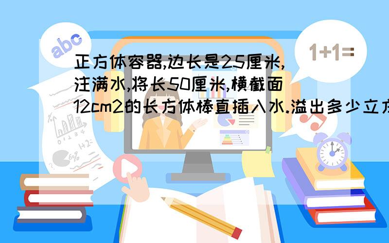 正方体容器,边长是25厘米,注满水,将长50厘米,横截面12cm2的长方体棒直插入水.溢出多少立方厘米水?