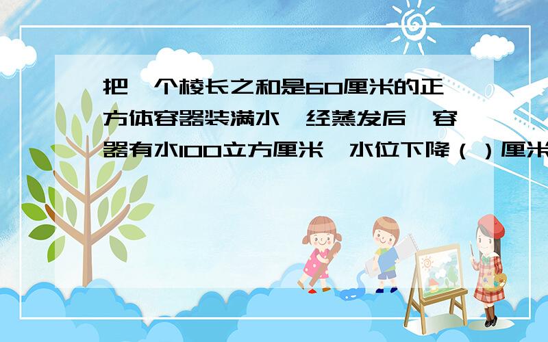 把一个棱长之和是60厘米的正方体容器装满水,经蒸发后,容器有水100立方厘米,水位下降（）厘米