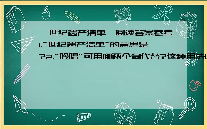 《世纪遗产清单》阅读答案参考1.“世纪遗产清单”的意思是?2.“吟唱”可用哪两个词代替?这种用法叫做?3.文章列举许多数字有何作用?4.文章用两个问句作结尾有何好处?