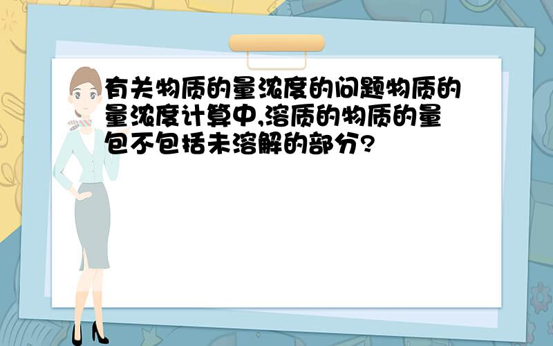 有关物质的量浓度的问题物质的量浓度计算中,溶质的物质的量包不包括未溶解的部分?