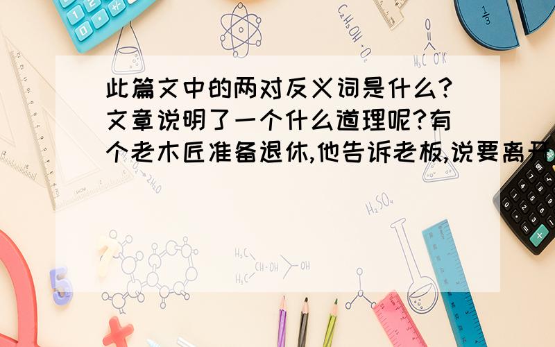 此篇文中的两对反义词是什么?文章说明了一个什么道理呢?有个老木匠准备退休,他告诉老板,说要离开建筑行业,回家与妻子儿女享受天伦之乐.老板舍不得他的好工人走,问他是否能帮忙再建一