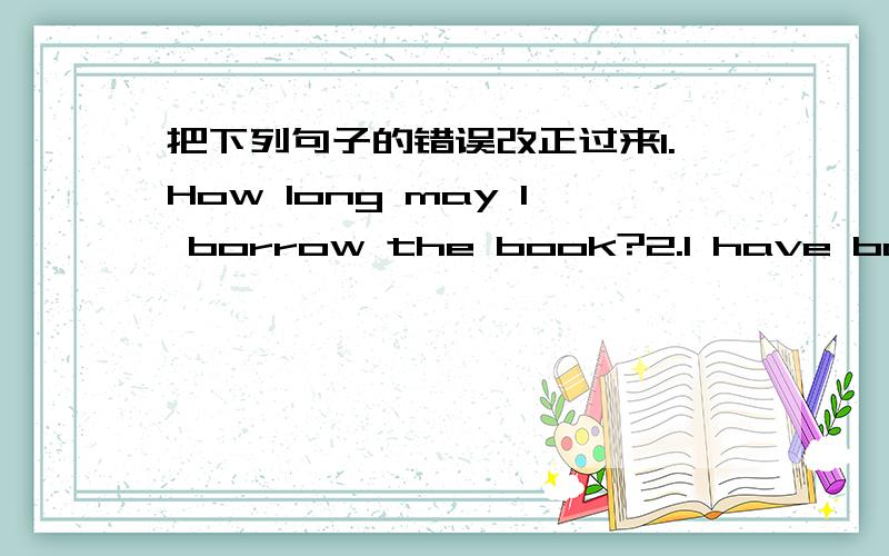 把下列句子的错误改正过来1.How long may I borrow the book?2.I have bought the book for two years and a half.3.My father has died for over ten years .4.He has left for half an hour.5.My brother has joined the army for three months.6.The cla