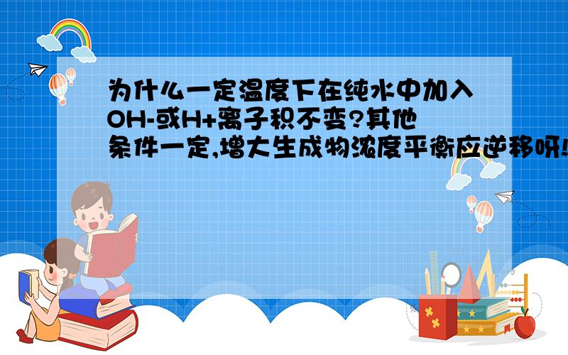 为什么一定温度下在纯水中加入OH-或H+离子积不变?其他条件一定,增大生成物浓度平衡应逆移呀!