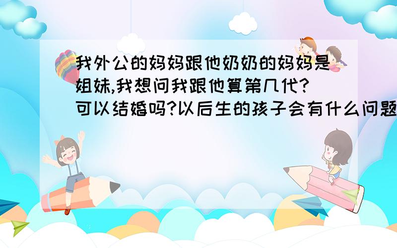 我外公的妈妈跟他奶奶的妈妈是姐妹,我想问我跟他算第几代?可以结婚吗?以后生的孩子会有什么问题没?