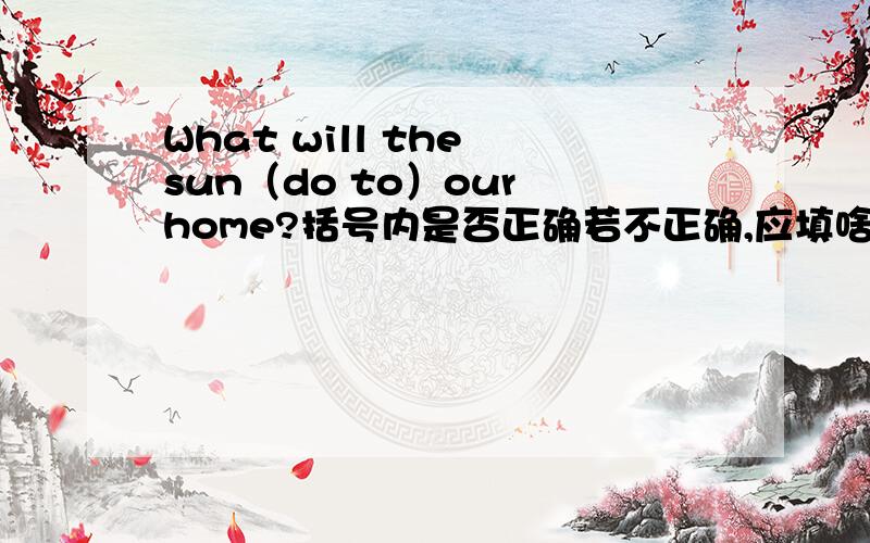 What will the sun（do to）our home?括号内是否正确若不正确,应填啥?