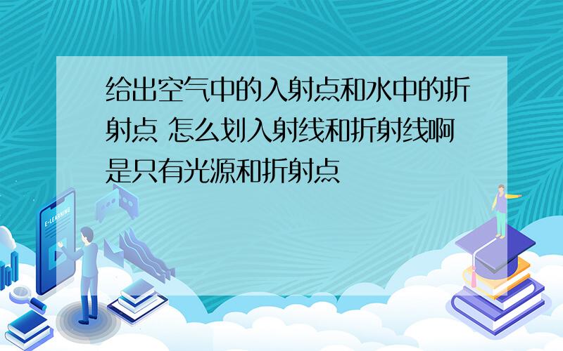 给出空气中的入射点和水中的折射点 怎么划入射线和折射线啊是只有光源和折射点