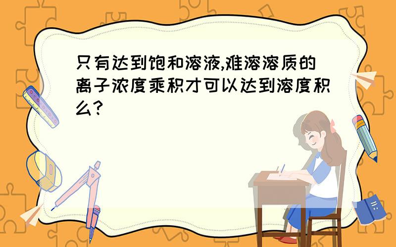 只有达到饱和溶液,难溶溶质的离子浓度乘积才可以达到溶度积么?