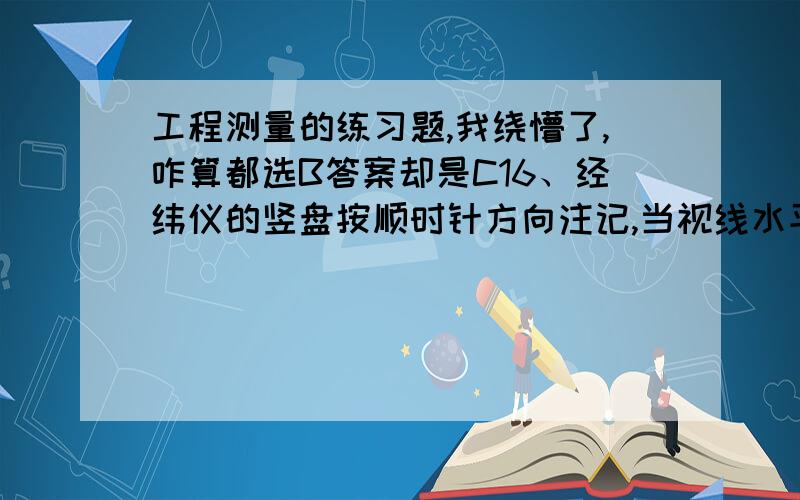 工程测量的练习题,我绕懵了,咋算都选B答案却是C16、经纬仪的竖盘按顺时针方向注记,当视线水平时,盘左竖盘读数为90°用该仪器观测一高处目标,盘左读数为75°10′24″,则此目标的竖角为（