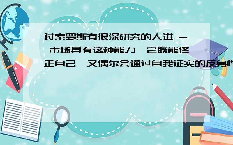 对索罗斯有很深研究的人进 - 市场具有这种能力,它既能修正自己,又偶尔会通过自我证实的反身性...”也就是在书本《索罗斯带你走出金融危机》的第84页中有这么一段话：“在把彻底易错性