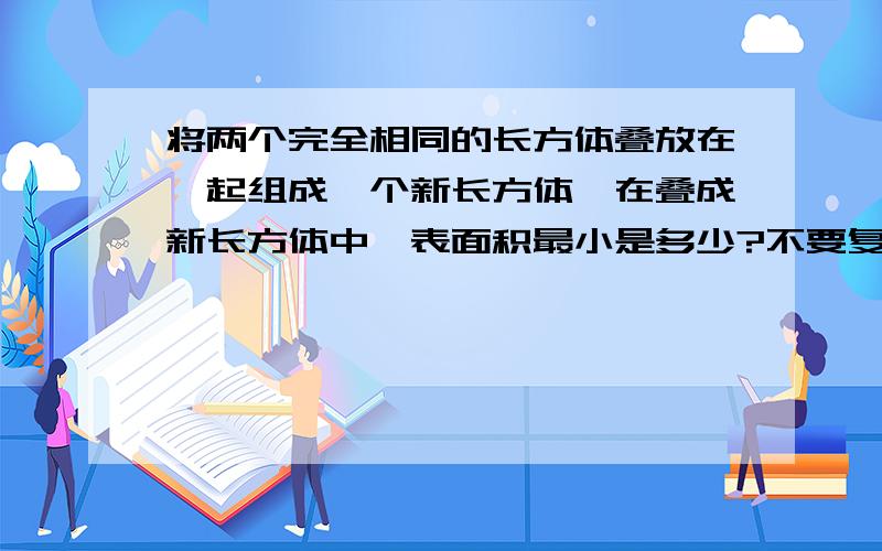 将两个完全相同的长方体叠放在一起组成一个新长方体,在叠成新长方体中,表面积最小是多少?不要复制滴亲高4cm,长6,宽5～