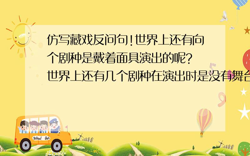 仿写藏戏反问句!世界上还有向个剧种是戴着面具演出的呢? 世界上还有几个剧种在演出时是没有舞台的呢? 世界上还有几个剧种一部戏可以演出三五天还没有结束的呢? 帮帮忙了~~~~（仿写反