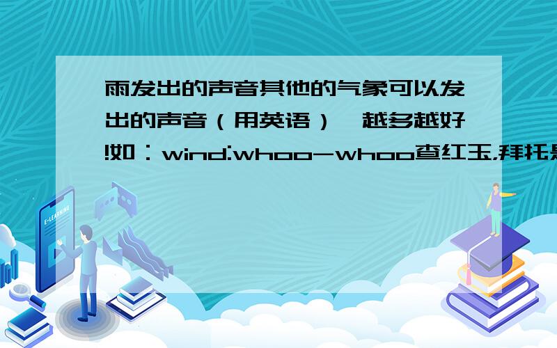 雨发出的声音其他的气象可以发出的声音（用英语）,越多越好!如：wind:whoo-whoo查红玉，拜托是气象！！！！！！！不过你也够快的。