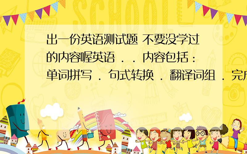 出一份英语测试题 不要没学过的内容喔英语 ．．内容包括：单词拼写 ．句式转换 ．翻译词组 ．完成句子． 单项选择 ．写作 等内容 要是100分的题