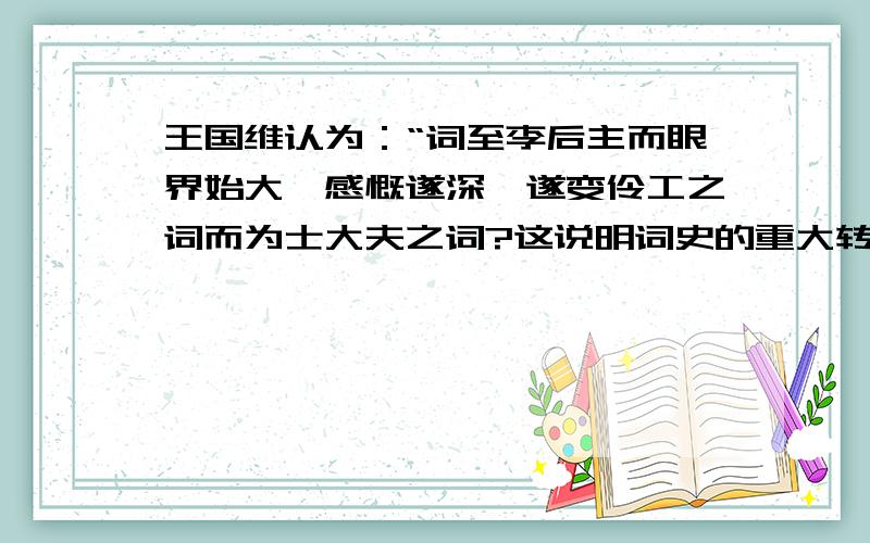 王国维认为：“词至李后主而眼界始大,感慨遂深,遂变伶工之词而为士大夫之词?这说明词史的重大转变?谢