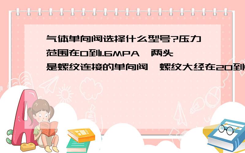 气体单向阀选择什么型号?压力范围在0到1.6MPA,两头是螺纹连接的单向阀,螺纹大经在20到40MM左右,选什么型号?