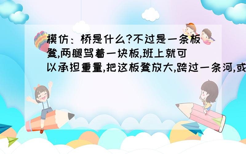 模仿：桥是什么?不过是一条板凳,两腿驾着一块板,班上就可以承担重量,把这板凳放大,跨过一条河,或一