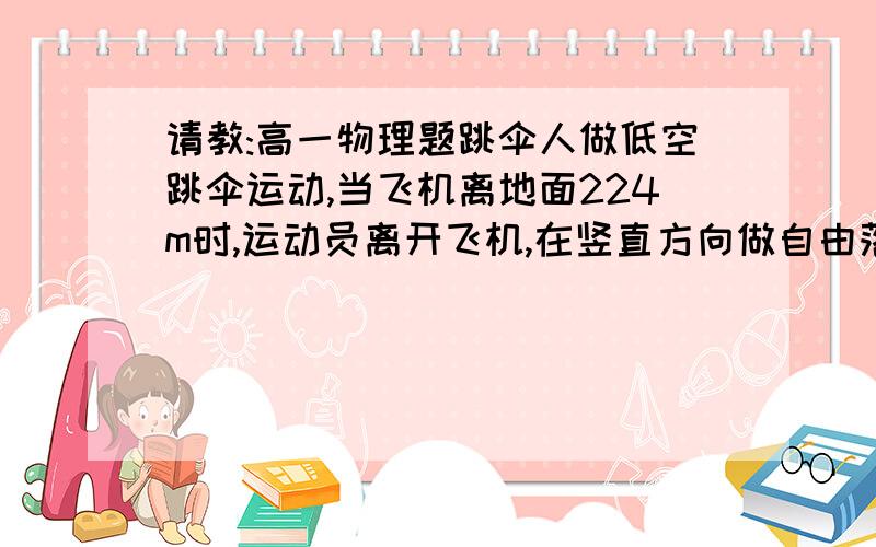 请教:高一物理题跳伞人做低空跳伞运动,当飞机离地面224m时,运动员离开飞机,在竖直方向做自由落体运动,运动一段后立即打开降落伞,打开降落伞后,运动员以12.5m/s^2的加速度.在竖直方向匀加