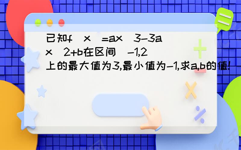 已知f(x)=ax^3-3ax^2+b在区间[-1,2]上的最大值为3,最小值为-1,求a,b的值!^2^3为二次方三次方