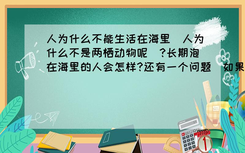 人为什么不能生活在海里`人为什么不是两栖动物呢`?长期泡在海里的人会怎样?还有一个问题`如果这个世界没有陆地`只有海水`人能生存吗?