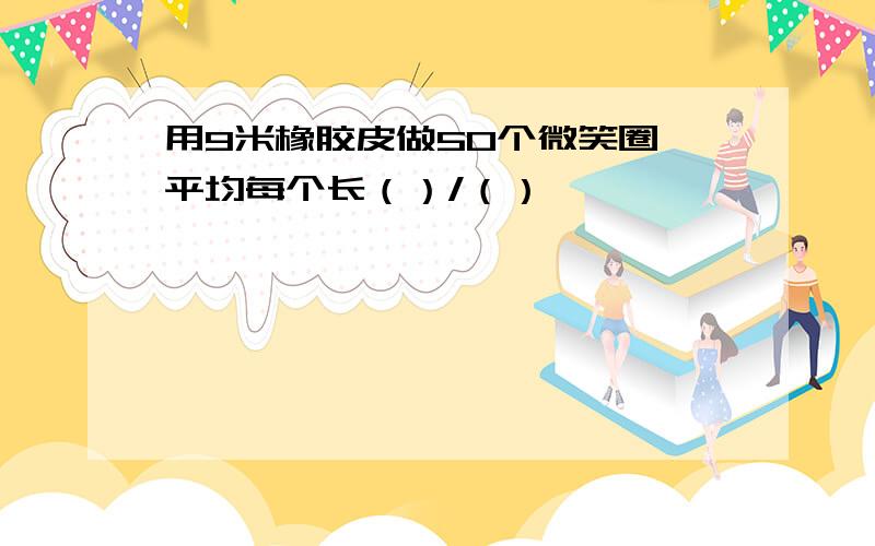 用9米橡胶皮做50个微笑圈,平均每个长（）/（）