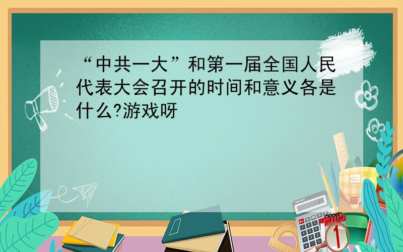 “中共一大”和第一届全国人民代表大会召开的时间和意义各是什么?游戏呀