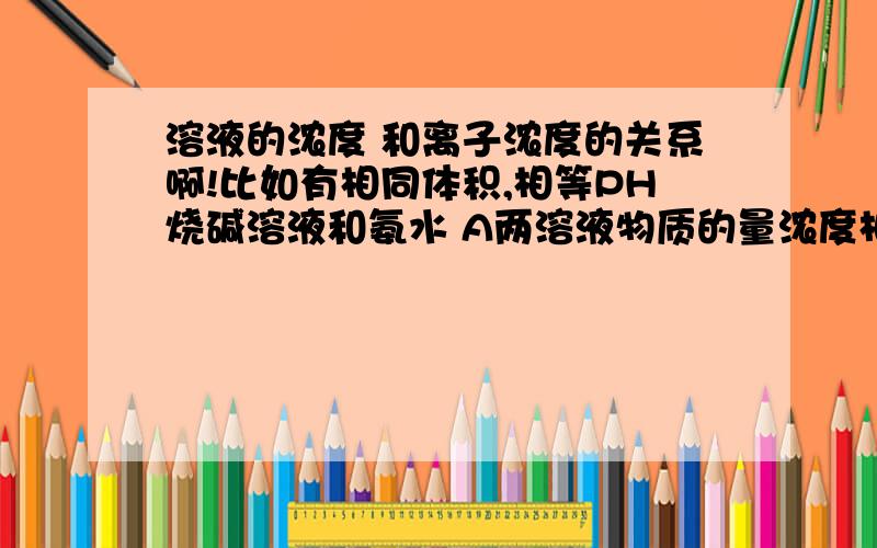 溶液的浓度 和离子浓度的关系啊!比如有相同体积,相等PH烧碱溶液和氨水 A两溶液物质的量浓度相等 D两溶液中OH-离子浓度相同 为什么D正确?是不是弱碱弱酸浓度大的话氢离子或氢氧根浓度也