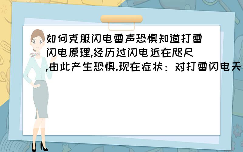 如何克服闪电雷声恐惧知道打雷闪电原理,经历过闪电近在咫尺,由此产生恐惧.现在症状：对打雷闪电天气过分担忧,一到这个天气就要把自己闷被子里,大汗淋漓.虽然对死这种东西非常顺其自