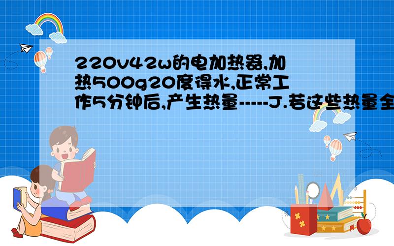 220v42w的电加热器,加热500g20度得水,正常工作5分钟后,产生热量-----J.若这些热量全部被水吸收,则水的温度升高-------度（水的比热容为4200J/kg·度）