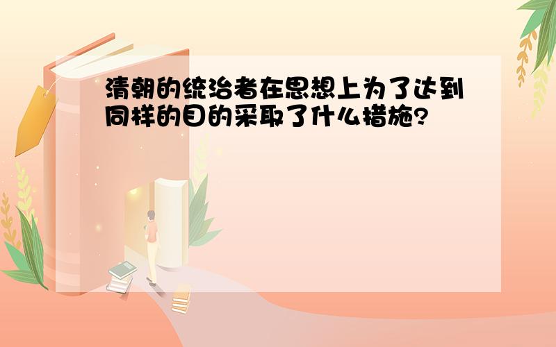 清朝的统治者在思想上为了达到同样的目的采取了什么措施?